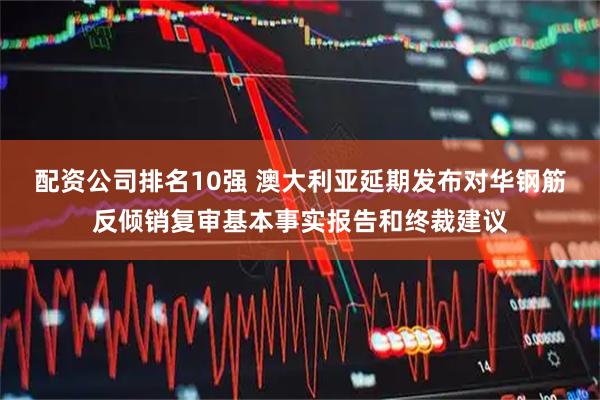配资公司排名10强 澳大利亚延期发布对华钢筋反倾销复审基本事实报告和终裁建议