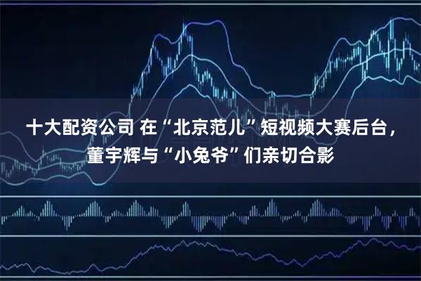 十大配资公司 在“北京范儿”短视频大赛后台，董宇辉与“小兔爷”们亲切合影