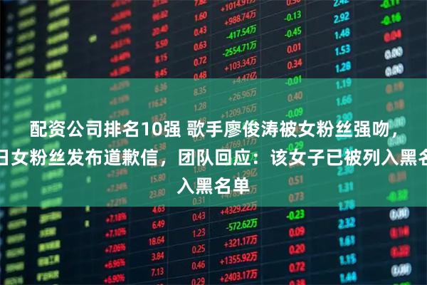 配资公司排名10强 歌手廖俊涛被女粉丝强吻,次日女粉丝发布道歉信,团队回应:该女子已被列入黑名单