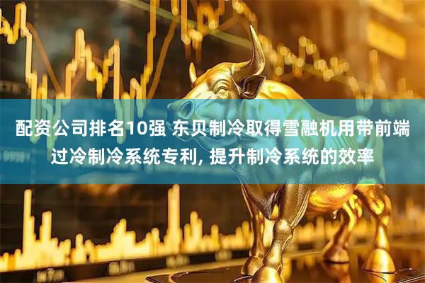 配资公司排名10强 东贝制冷取得雪融机用带前端过冷制冷系统专利, 提升制冷系统的效率