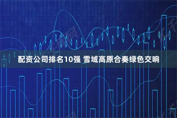配资公司排名10强 雪域高原合奏绿色交响