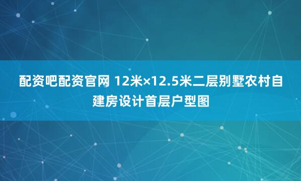 配资吧配资官网 12米×12.5米二层别墅农村自建房设计首层户型图