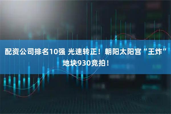 配资公司排名10强 光速转正！朝阳太阳宫“王炸”地块930竞拍！