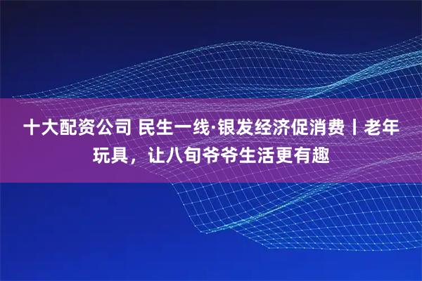 十大配资公司 民生一线·银发经济促消费丨老年玩具,让八旬爷爷生活更有趣