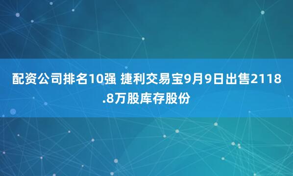 配资公司排名10强 捷利交易宝9月9日出售2118.8万股库存股份