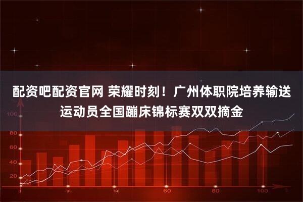 配资吧配资官网 荣耀时刻!广州体职院培养输送运动员全国蹦床锦标赛双双摘金