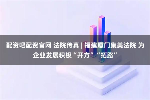 配资吧配资官网 法院传真 | 福建厦门集美法院 为企业发展积极“开方”“拓路”
