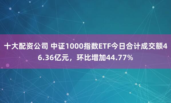 十大配资公司 中证1000指数ETF今日合计成交额46.36亿元,环比增加44.77%