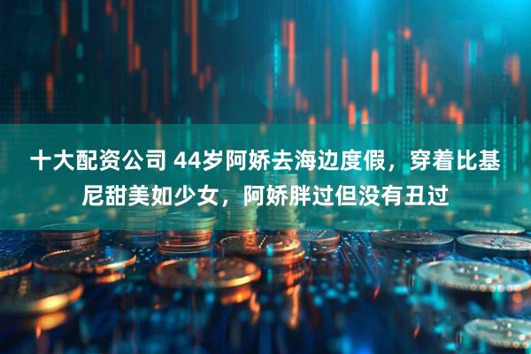 十大配资公司 44岁阿娇去海边度假,穿着比基尼甜美如少女,阿娇胖过但没有丑过