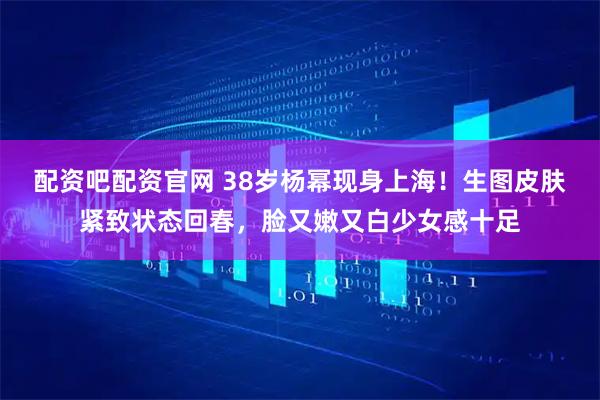 配资吧配资官网 38岁杨幂现身上海!生图皮肤紧致状态回春,脸又嫩又白少女感十足