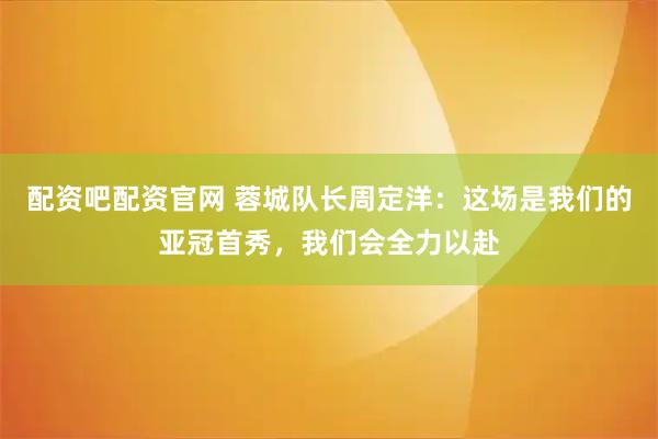 配资吧配资官网 蓉城队长周定洋：这场是我们的亚冠首秀，我们会全力以赴