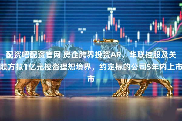配资吧配资官网 房企跨界投资AR,华联控股及关联方拟1亿元投资理想境界,约定标的公司5年内上市