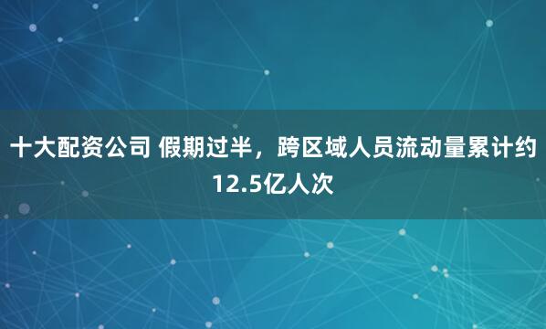十大配资公司 假期过半,跨区域人员流动量累计约12.5亿人次