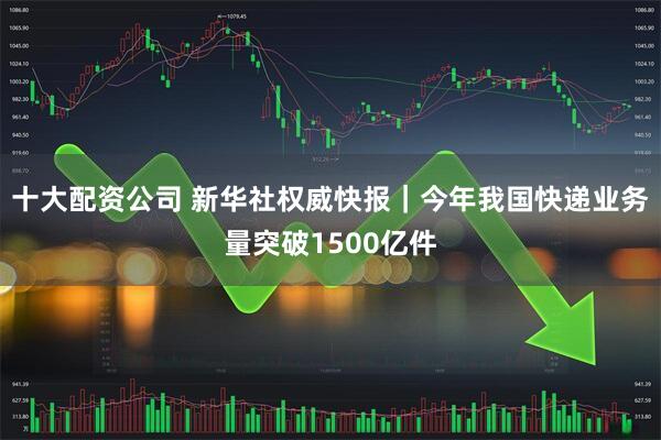 十大配资公司 新华社权威快报｜今年我国快递业务量突破1500亿件