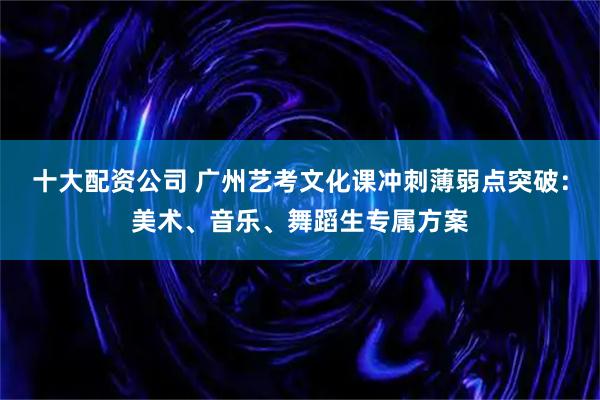 十大配资公司 广州艺考文化课冲刺薄弱点突破:美术、音乐、舞蹈生专属方案