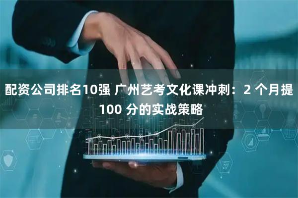 配资公司排名10强 广州艺考文化课冲刺:2 个月提 100 分的实战策略
