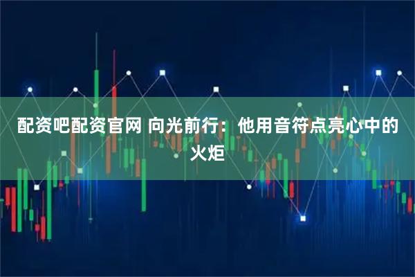 配资吧配资官网 向光前行:他用音符点亮心中的火炬