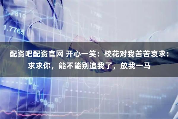 配资吧配资官网 开心一笑:校花对我苦苦哀求:求求你,能不能别追我了,放我一马