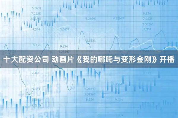 十大配资公司 动画片《我的哪吒与变形金刚》开播