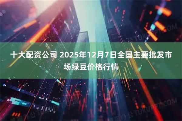 十大配资公司 2025年12月7日全国主要批发市场绿豆价格行情