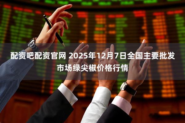 配资吧配资官网 2025年12月7日全国主要批发市场绿尖椒价格行情