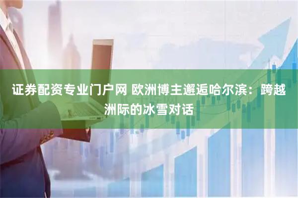 证券配资专业门户网 欧洲博主邂逅哈尔滨：跨越洲际的冰雪对话