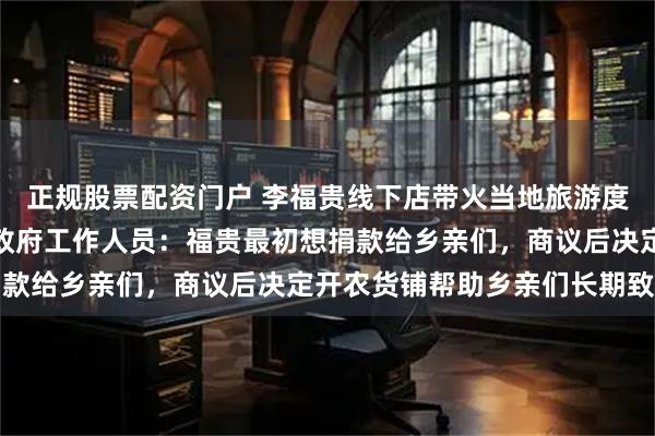 正规股票配资门户 李福贵线下店带火当地旅游度假区，客流量激增，乡政府工作人员：福贵最初想捐款给乡亲们，商议后决定开农货铺帮助乡亲们长期致富
