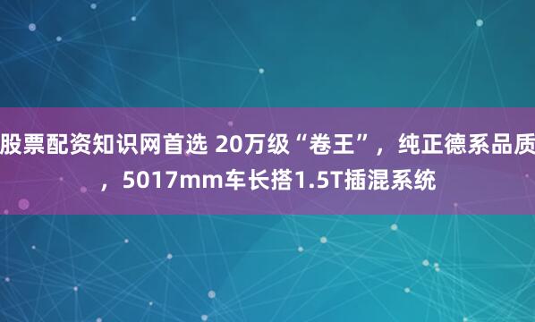 股票配资知识网首选 20万级“卷王”，纯正德系品质，5017mm车长搭1.5T插混系统