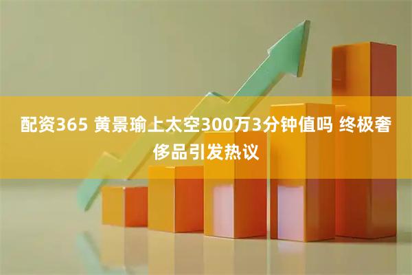 配资365 黄景瑜上太空300万3分钟值吗 终极奢侈品引发热议