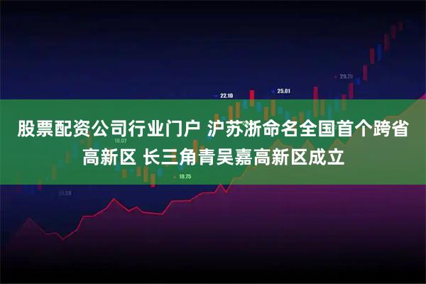 股票配资公司行业门户 沪苏浙命名全国首个跨省高新区 长三角青吴嘉高新区成立