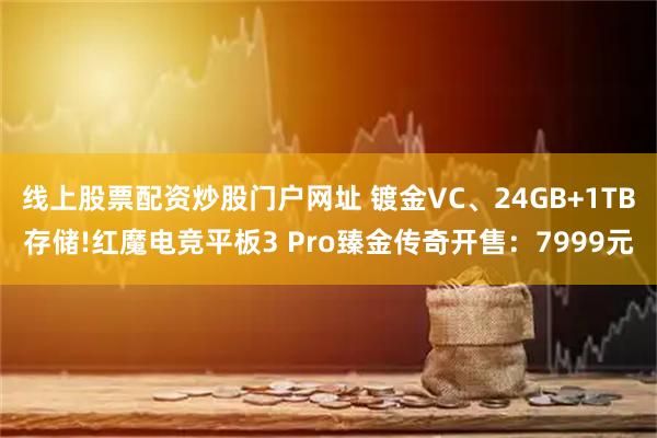 线上股票配资炒股门户网址 镀金VC、24GB+1TB存储!红魔电竞平板3 Pro臻金传奇开售：7999元
