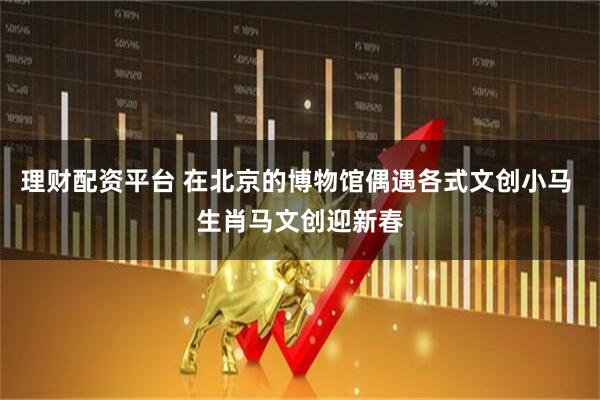 理财配资平台 在北京的博物馆偶遇各式文创小马 生肖马文创迎新春