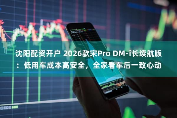 沈阳配资开户 2026款宋Pro DM-i长续航版：低用车成本高安全，全家看车后一致心动