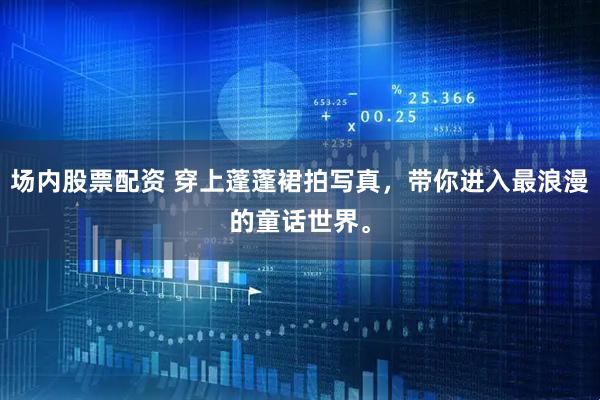 场内股票配资 穿上蓬蓬裙拍写真，带你进入最浪漫的童话世界。