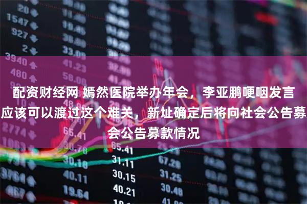 配资财经网 嫣然医院举办年会，李亚鹏哽咽发言：我们应该可以渡过这个难关，新址确定后将向社会公告募款情况