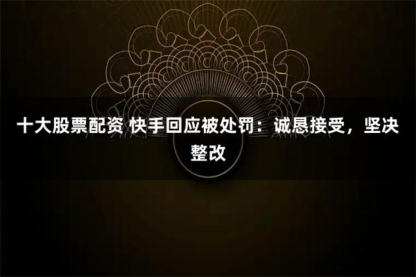 十大股票配资 快手回应被处罚：诚恳接受，坚决整改