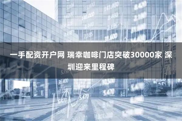 一手配资开户网 瑞幸咖啡门店突破30000家 深圳迎来里程碑
