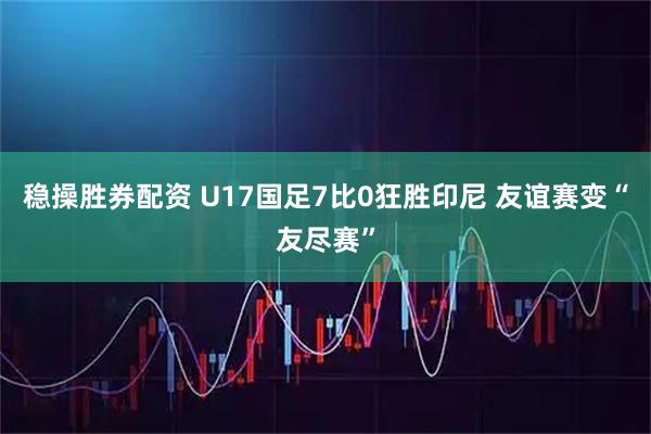 稳操胜券配资 U17国足7比0狂胜印尼 友谊赛变“友尽赛”