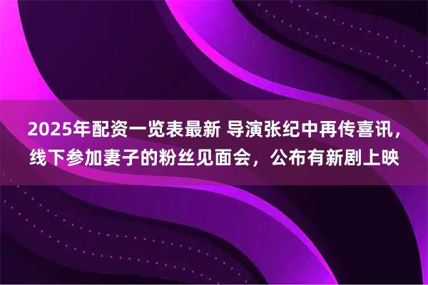 2025年配资一览表最新 导演张纪中再传喜讯，线下参加妻子的粉丝见面会，公布有新剧上映