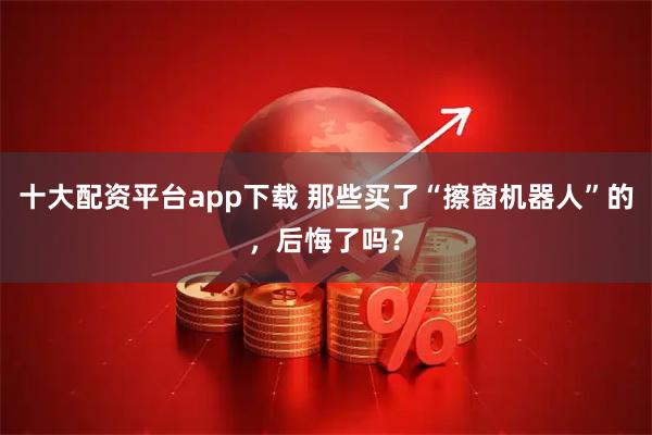 十大配资平台app下载 那些买了“擦窗机器人”的，后悔了吗？