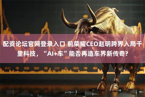 配资论坛官网登录入口 前荣耀CEO赵明跨界入局千里科技，“AI+车”能否再造车界新传奇?