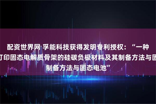 配资世界网 孚能科技获得发明专利授权：“一种基于3D打印固态电解质骨架的硅碳负极材料及其制备方法与固态电池”