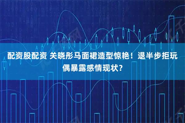 配资股配资 关晓彤马面裙造型惊艳！退半步拒玩偶暴露感情现状？