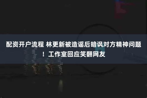 配资开户流程 林更新被造谣后暗讽对方精神问题！工作室回应笑翻网友