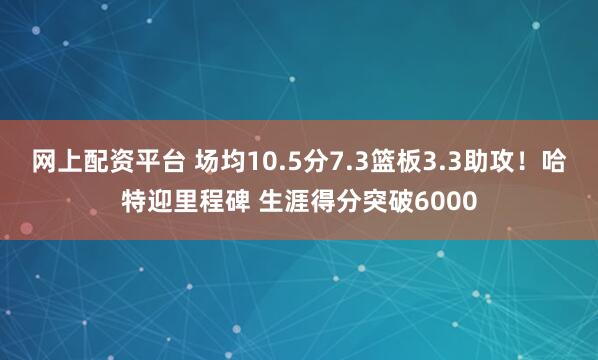 网上配资平台 场均10.5分7.3篮板3.3助攻！哈特迎里程碑 生涯得分突破6000