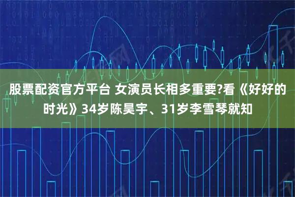 股票配资官方平台 女演员长相多重要?看《好好的时光》34岁陈昊宇、31岁李雪琴就知