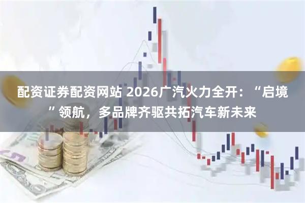 配资证券配资网站 2026广汽火力全开：“启境”领航，多品牌齐驱共拓汽车新未来