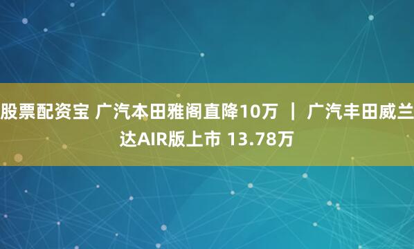 股票配资宝 广汽本田雅阁直降10万 ｜ 广汽丰田威兰达AIR版上市 13.78万