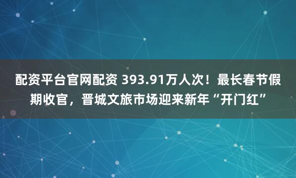 配资平台官网配资 393.91万人次！最长春节假期收官，晋城文旅市场迎来新年“开门红”