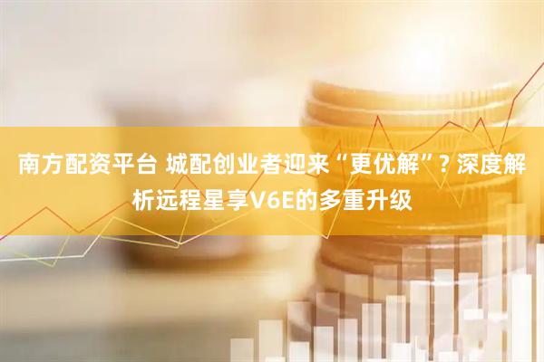 南方配资平台 城配创业者迎来“更优解”? 深度解析远程星享V6E的多重升级